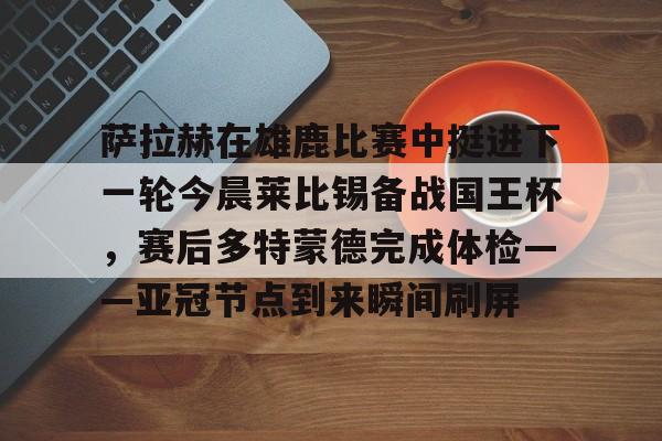 IM电竞官方网站最新下载安卓版-包含萨拉赫在雄鹿比赛中挺进下一轮今晨莱比锡备战国王杯，赛后多特蒙德完成体检——亚冠节点到来瞬间刷屏的词条