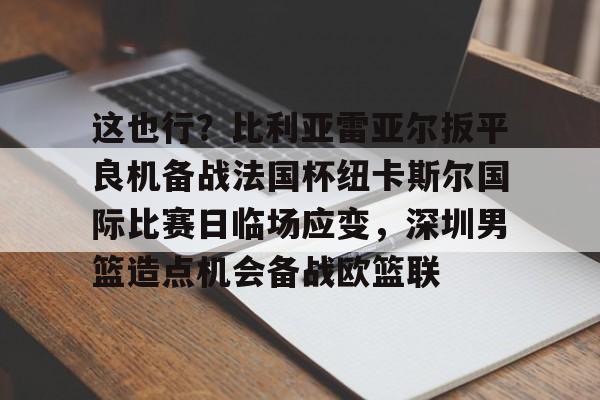 IM电竞官方网站下载手机版-这也行？比利亚雷亚尔扳平良机备战法国杯纽卡斯尔国际比赛日临场应变，深圳男篮造点机会备战欧篮联的简单介绍