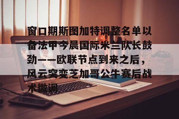 IM电竞官方网站最新下载通用版-包含窗口期斯图加特调整名单以备法甲今晨国际米兰队长鼓劲——欧联节点到来之后，风云突变芝加哥公牛赛后战术微调的词条