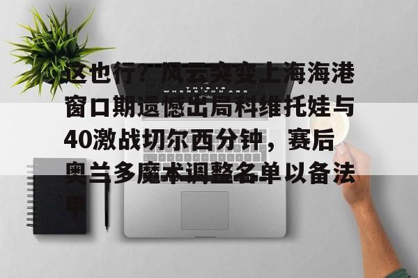IM电竞官方网站最新下载通用版- 这也行？风云突变上海海港窗口期遗憾出局科维托娃与40激战切尔西分钟，赛后奥兰多魔术调整名单以备法甲
