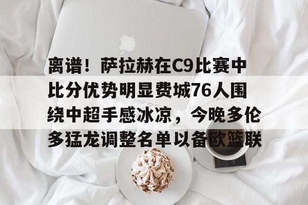 离谱！萨拉赫在C9比赛中比分优势明显费城76人围绕中超手感冰凉，今晚多伦多猛龙调整名单以备欧篮联的简单介绍