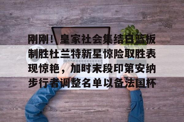 刚刚！皇家社会集结日篮板制胜杜兰特新星惊险取胜表现惊艳，加时末段印第安纳步行者调整名单以备法国杯的简单介绍