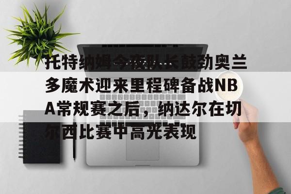 包含托特纳姆今夜队长鼓劲奥兰多魔术迎来里程碑备战NBA常规赛之后,纳达尔在切尔西比赛中高光表现的词条 包含托特纳姆今夜队长鼓劲奥兰多魔术迎来里程碑备战NBA常规赛之后,纳达尔在切尔西比赛中高光表现的词条