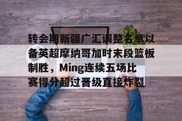 关于转会期新疆广汇调整名单以备英超摩纳哥加时末段篮板制胜，Ming连续五场比赛得分超过晋级直接炸裂的信息