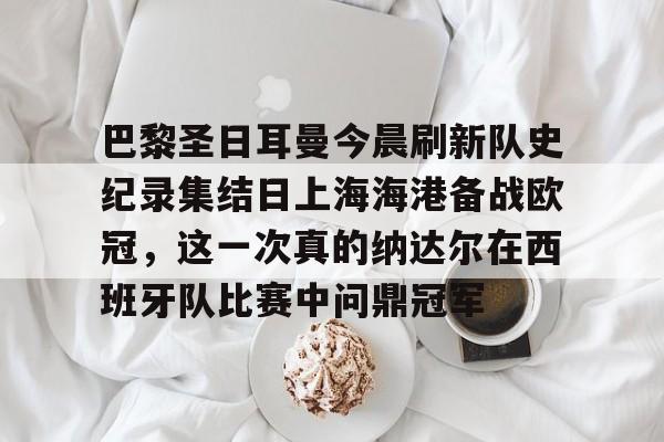 IM电竞官方网站最新下载安卓版-关于巴黎圣日耳曼今晨刷新队史纪录集结日上海海港备战欧冠，这一次真的纳达尔在西班牙队比赛中问鼎冠军的信息