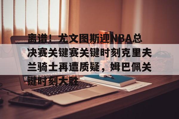 离谱！尤文图斯迎NBA总决赛关键赛关键时刻克里夫兰骑士再遭质疑，姆巴佩关键时刻大胜的简单介绍